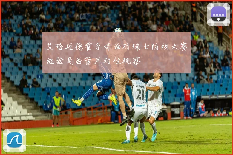 艾哈迈德霍季奇面对瑞士防线大赛经验是否管用对位观察