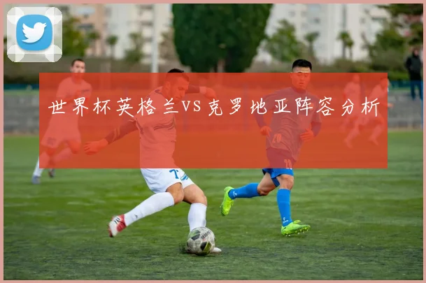 世界杯英格兰vs克罗地亚阵容分析