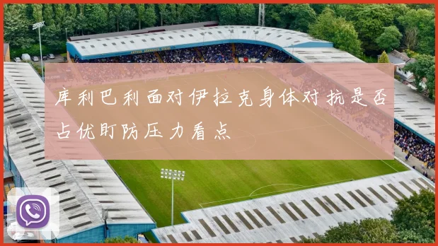库利巴利面对伊拉克身体对抗是否占优盯防压力看点