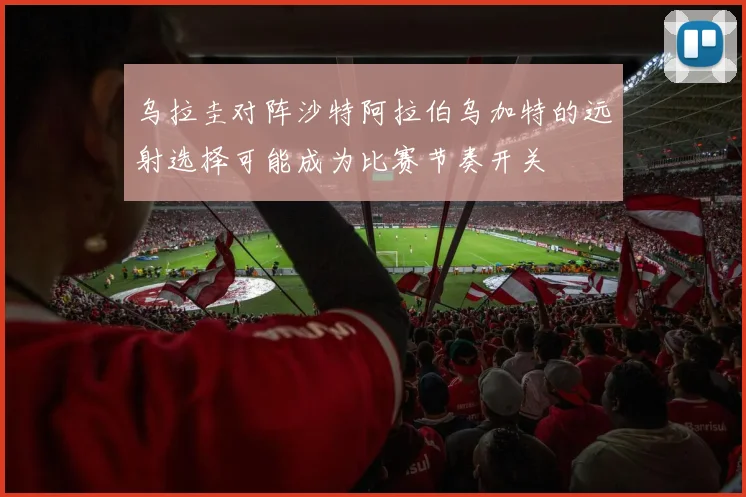乌拉圭对阵沙特阿拉伯乌加特的远射选择可能成为比赛节奏开关
