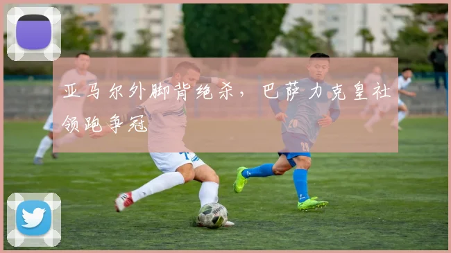 亚马尔外脚背绝杀，巴萨力克皇社领跑争冠