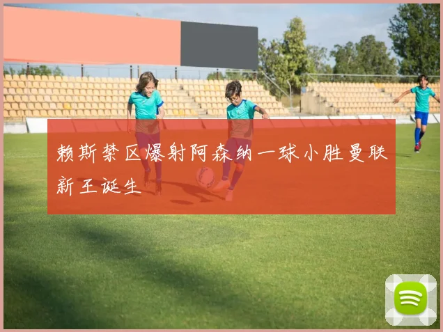 赖斯禁区爆射阿森纳一球小胜曼联新王诞生