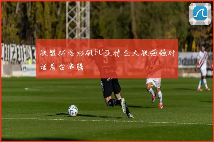 联盟杯洛杉矶FC亚特兰大联强强对话看台沸腾