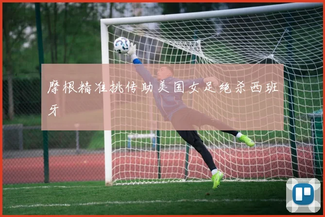 摩根精准挑传助美国女足绝杀西班牙