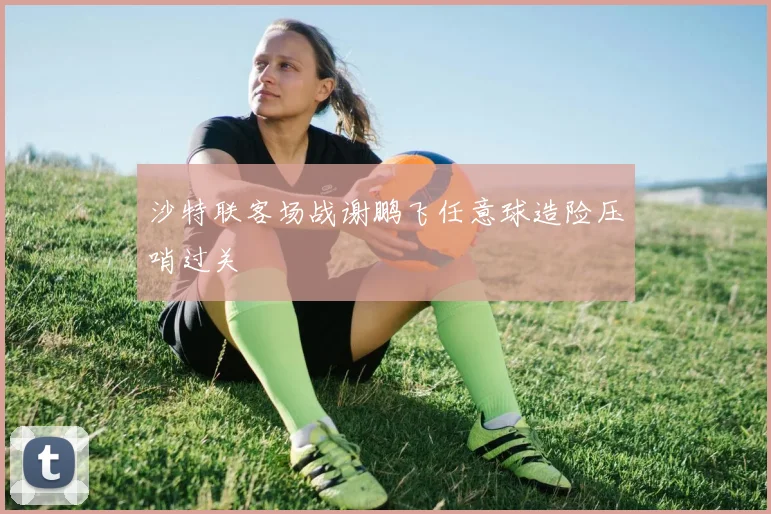 沙特联客场战谢鹏飞任意球造险压哨过关