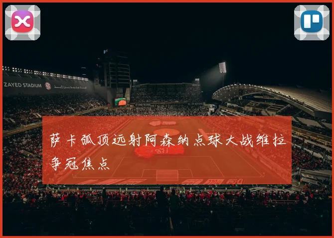 萨卡弧顶远射阿森纳点球大战维拉争冠焦点