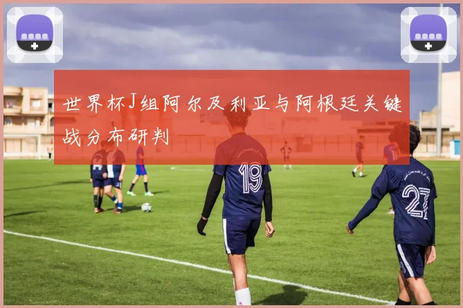 世界杯J组阿尔及利亚与阿根廷关键战分布研判