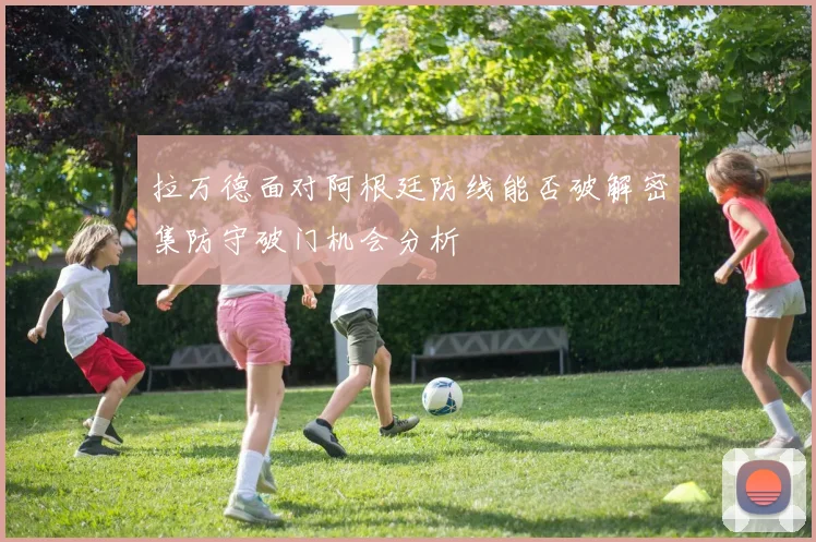 拉万德面对阿根廷防线能否破解密集防守破门机会分析