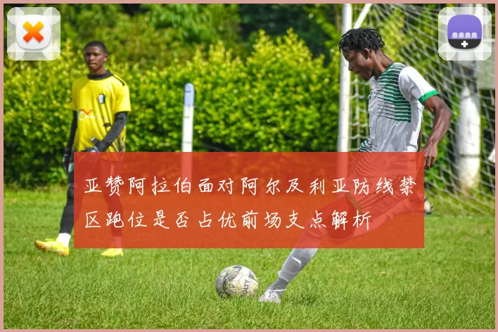 亚赞阿拉伯面对阿尔及利亚防线禁区跑位是否占优前场支点解析