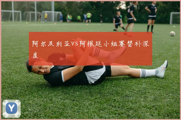阿尔及利亚vs阿根廷小组赛替补深度