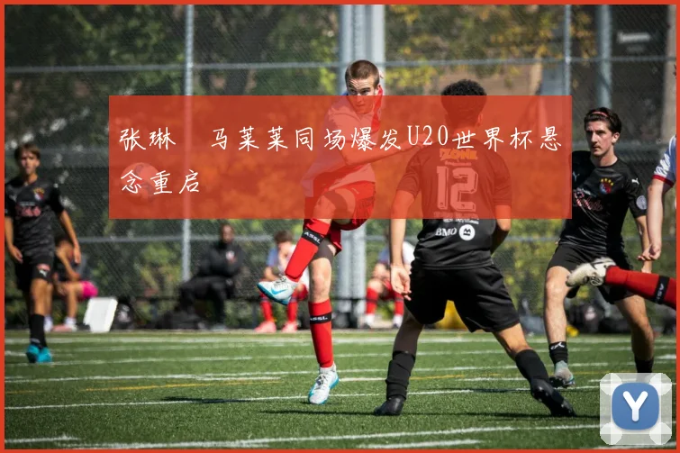 张琳芃马莱莱同场爆发U20世界杯悬念重启