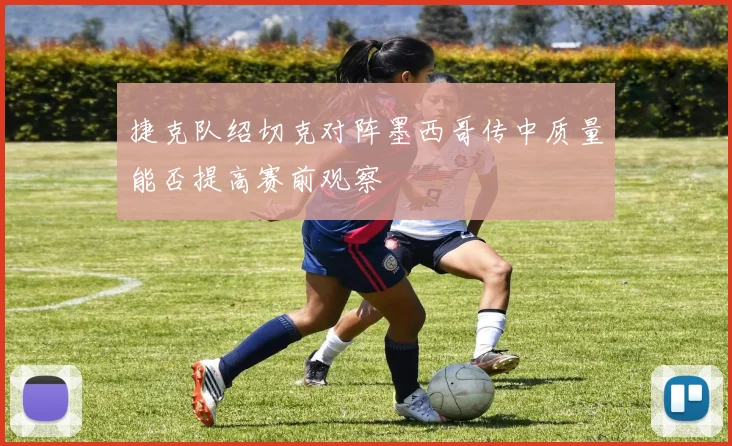 捷克队绍切克对阵墨西哥传中质量能否提高赛前观察
