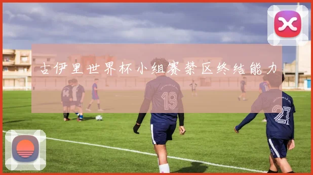 古伊里世界杯小组赛禁区终结能力
