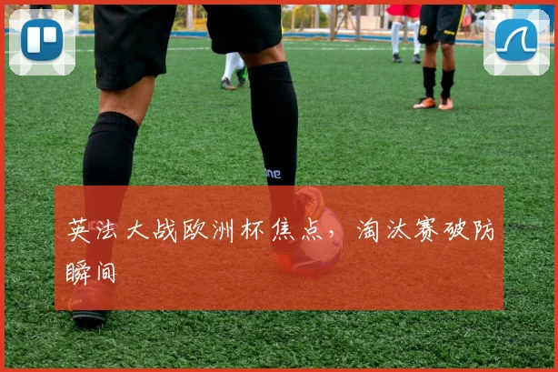 英法大战欧洲杯焦点，淘汰赛破防瞬间