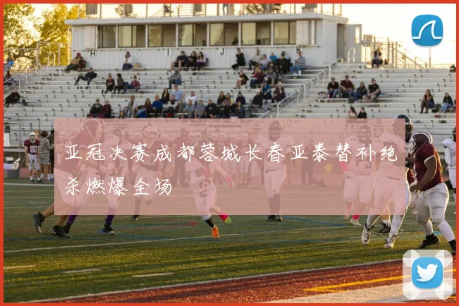 亚冠决赛成都蓉城长春亚泰替补绝杀燃爆全场