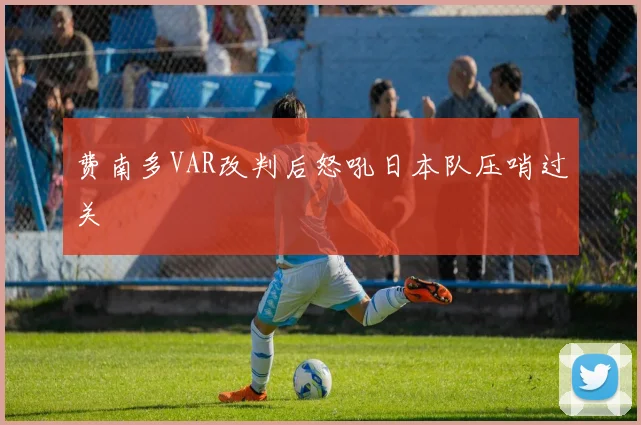 费南多VAR改判后怒吼日本队压哨过关
