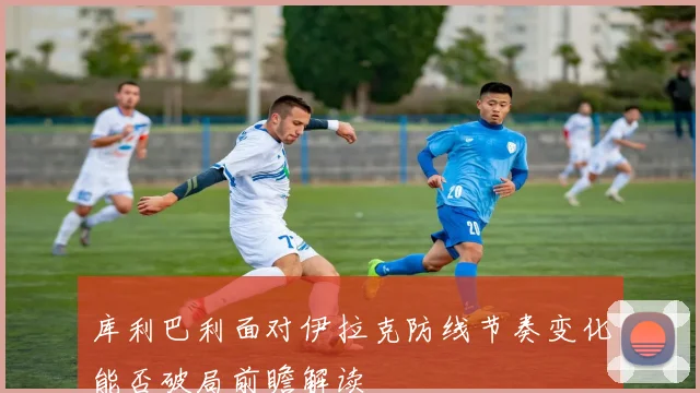 库利巴利面对伊拉克防线节奏变化能否破局前瞻解读