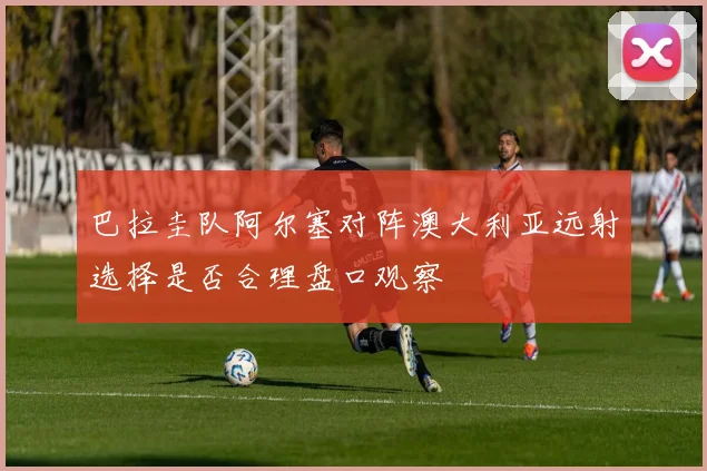 巴拉圭队阿尔塞对阵澳大利亚远射选择是否合理盘口观察