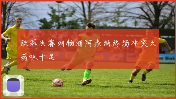 欧冠决赛利物浦阿森纳终场冲突火药味十足