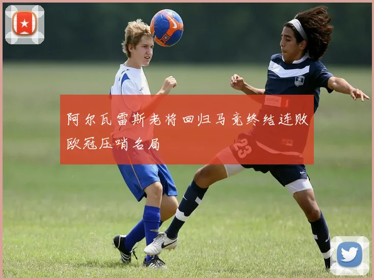 阿尔瓦雷斯老将回归马竞终结连败欧冠压哨名局