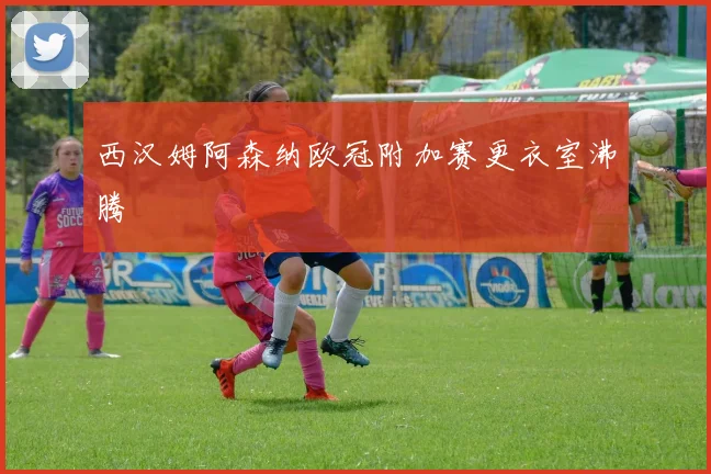 西汉姆阿森纳欧冠附加赛更衣室沸腾