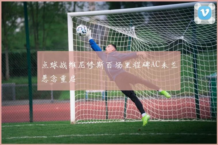 点球战维尼修斯百场里程碑AC米兰悬念重启
