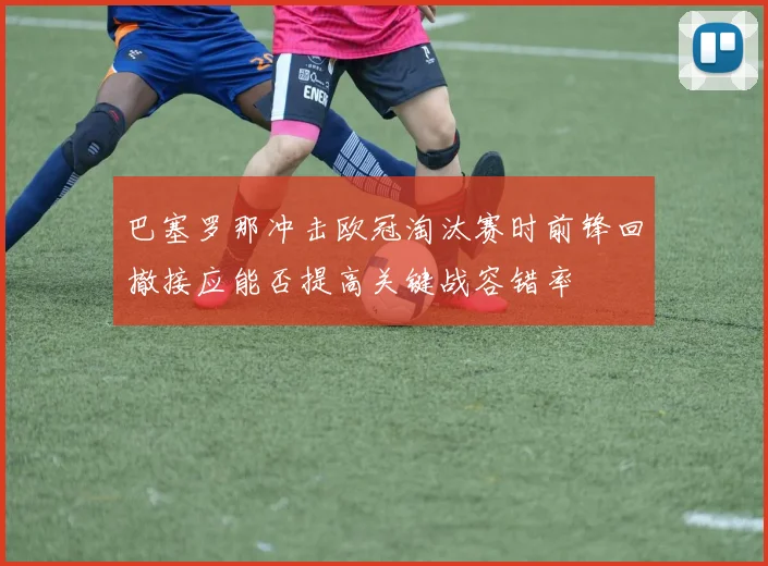 巴塞罗那冲击欧冠淘汰赛时前锋回撤接应能否提高关键战容错率