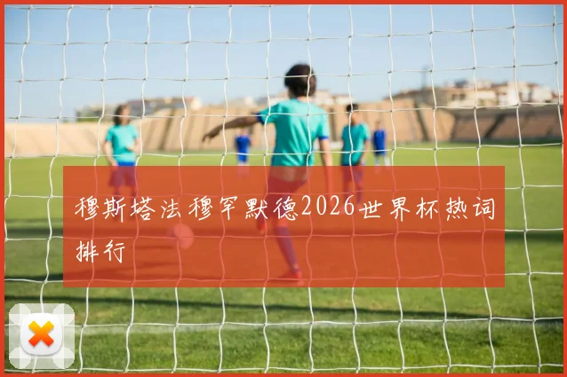 穆斯塔法穆罕默德2026世界杯热词排行
