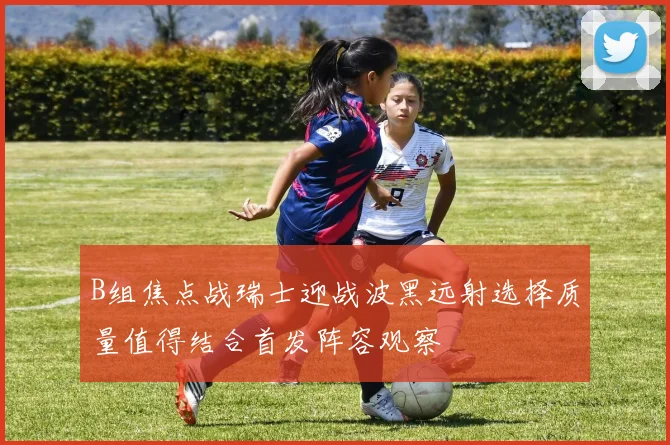 B组焦点战瑞士迎战波黑远射选择质量值得结合首发阵容观察