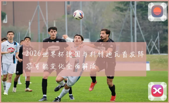 2026世界杯德国与科特迪瓦首发阵容可能变化全面解读