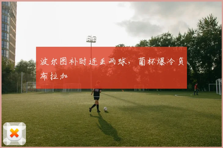 波尔图补时连丢两球，葡杯爆冷负布拉加