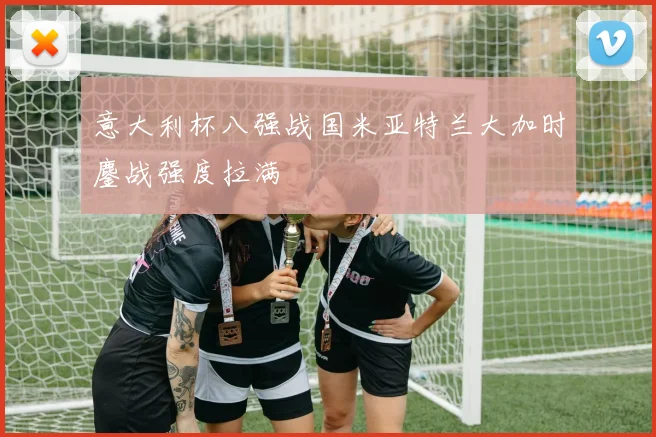 意大利杯八强战国米亚特兰大加时鏖战强度拉满
