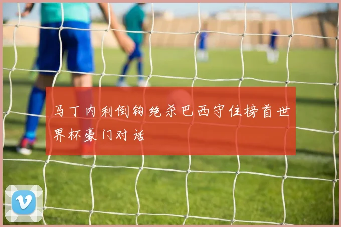 马丁内利倒钩绝杀巴西守住榜首世界杯豪门对话