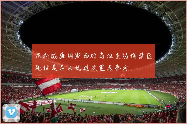 尼科威廉姆斯面对乌拉圭防线禁区跑位是否占优进攻重点参考