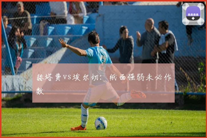 赫塔费vs埃尔切：纸面强弱未必作数