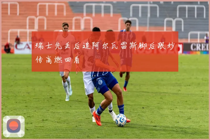 瑞士先丢后追阿尔瓦雷斯脚后跟妙传高燃回看