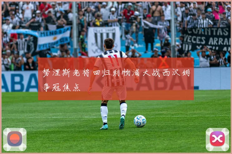 努涅斯老将回归利物浦大战西汉姆争冠焦点