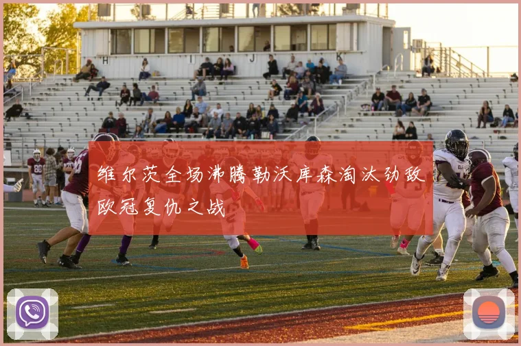 维尔茨全场沸腾勒沃库森淘汰劲敌欧冠复仇之战