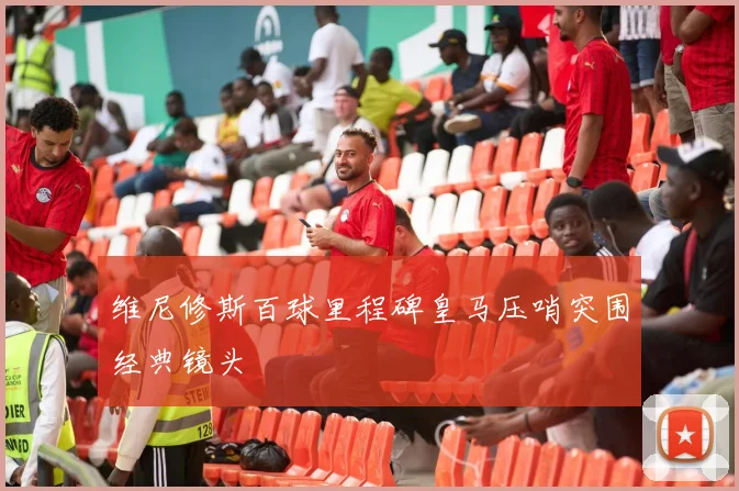 维尼修斯百球里程碑皇马压哨突围经典镜头