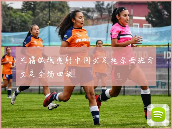 王霜弧线兜射中国女足绝杀西班牙女足全场回放