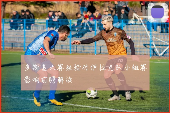 多斯基大赛经验对伊拉克队小组赛影响前瞻解读