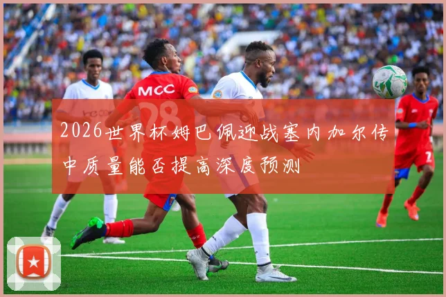 2026世界杯姆巴佩迎战塞内加尔传中质量能否提高深度预测
