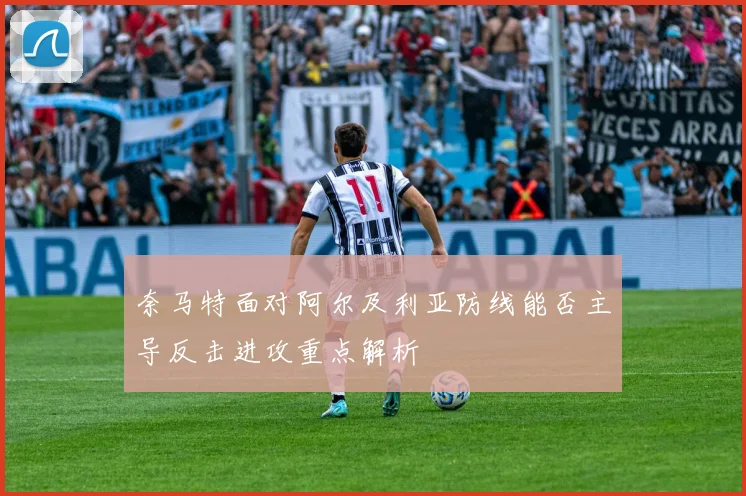 奈马特面对阿尔及利亚防线能否主导反击进攻重点解析