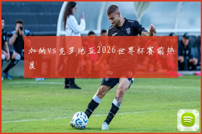 加纳vs克罗地亚2026世界杯赛前热度