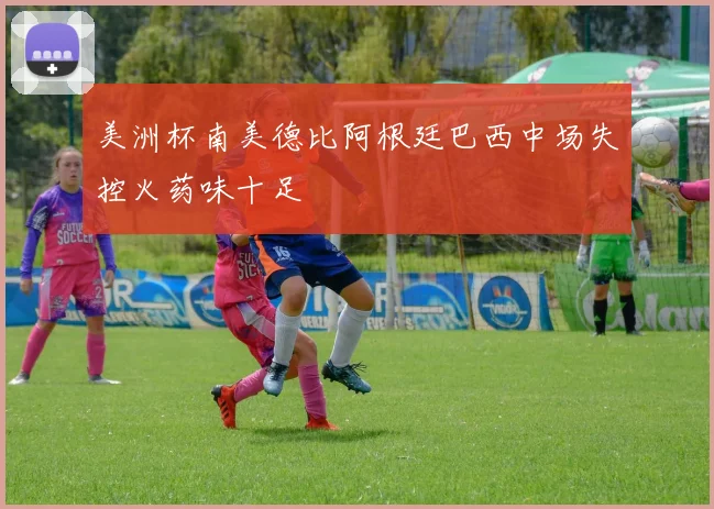 美洲杯南美德比阿根廷巴西中场失控火药味十足