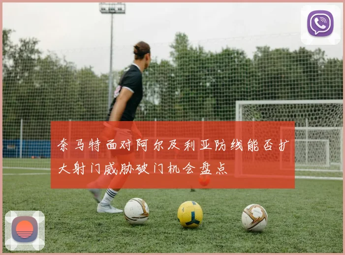奈马特面对阿尔及利亚防线能否扩大射门威胁破门机会盘点
