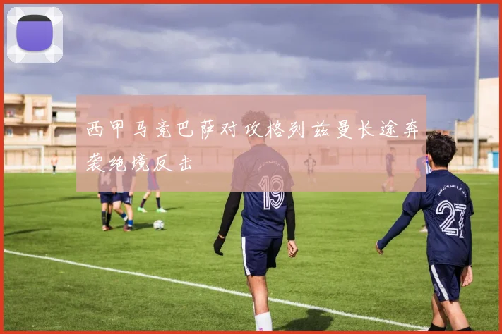 西甲马竞巴萨对攻格列兹曼长途奔袭绝境反击