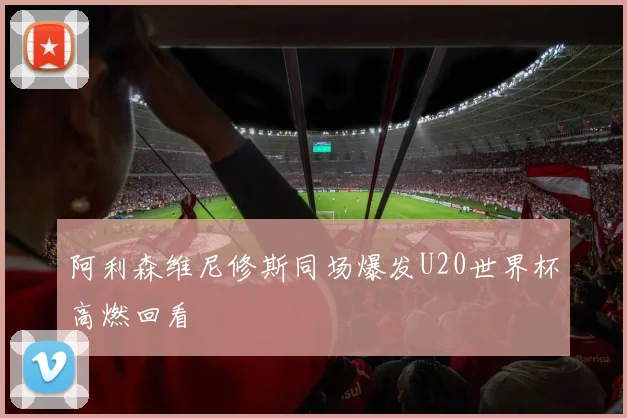 阿利森维尼修斯同场爆发U20世界杯高燃回看