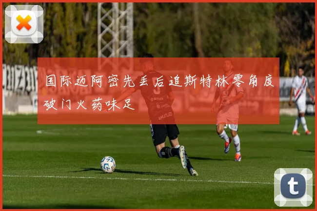 国际迈阿密先丢后追斯特林零角度破门火药味足
