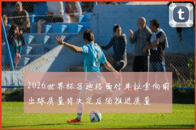 2026世界杯吕迪格面对库拉索向前出球质量将决定后场推进质量